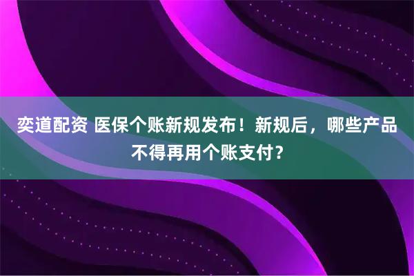 奕道配资 医保个账新规发布！新规后，哪些产品不得再用个账支付？