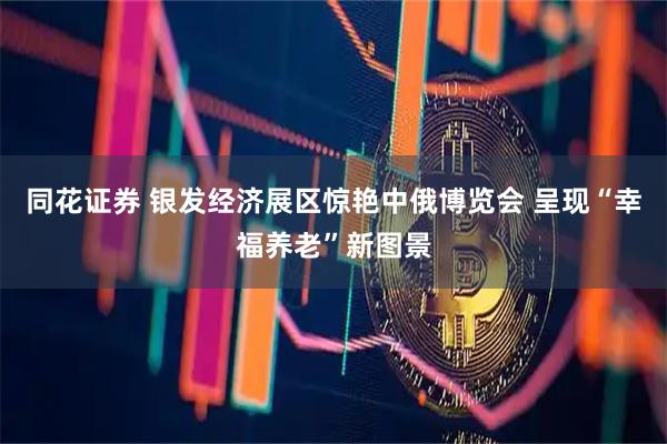 同花证券 银发经济展区惊艳中俄博览会 呈现“幸福养老”新图景